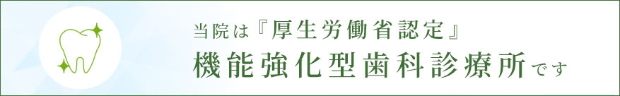 当院は『厚生労働省認定』機能強化型歯科診療所です